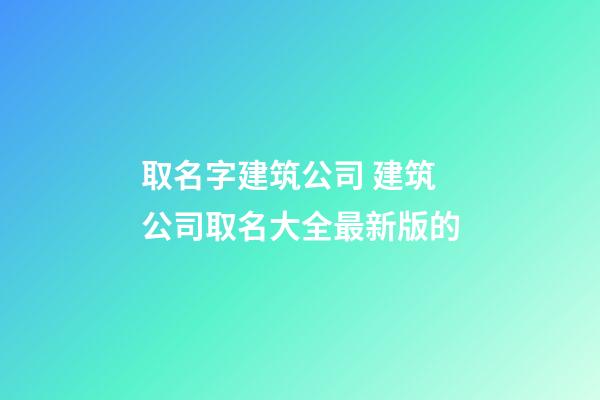 取名字建筑公司 建筑公司取名大全最新版的